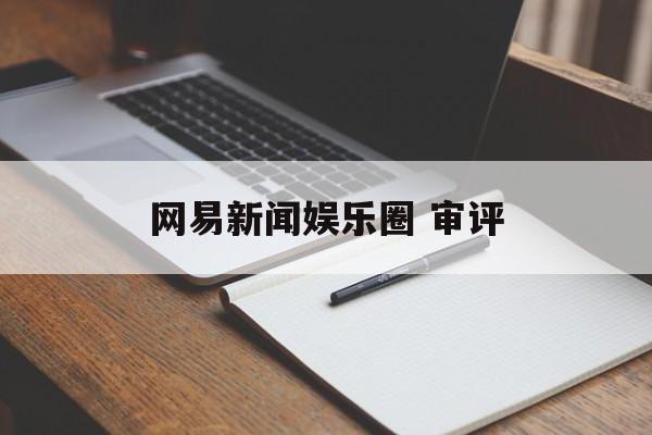 网易新闻娱乐圈 审评 网易新闻娱乐圈 审评
