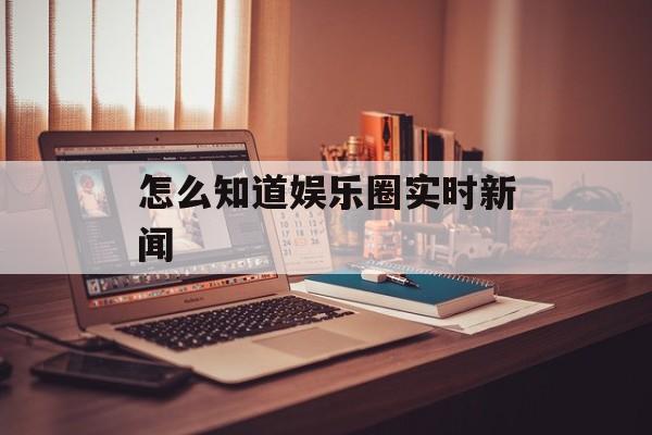 怎么知道娱乐圈实时新闻 怎么知道娱乐圈实时新闻