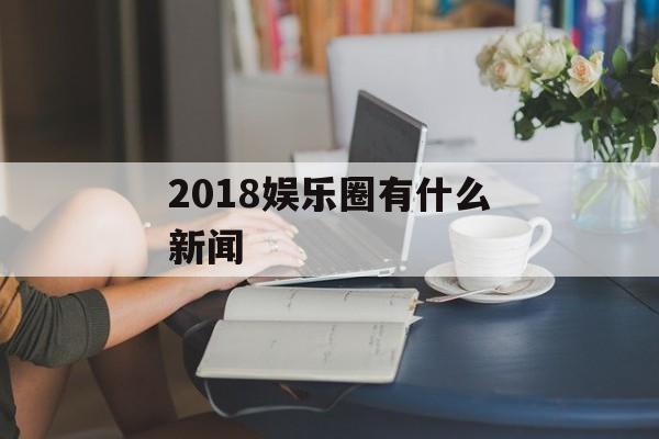 2018娱乐圈有什么新闻