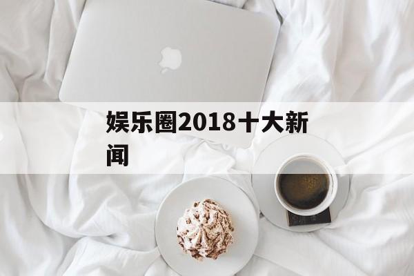 娱乐圈2018十大新闻 娱乐圈2018十大新闻