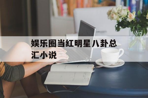 娱乐圈当红明星八卦总汇小说