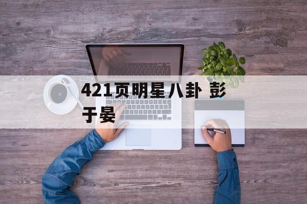 421页明星八卦 彭于晏 421页明星八卦 彭于晏