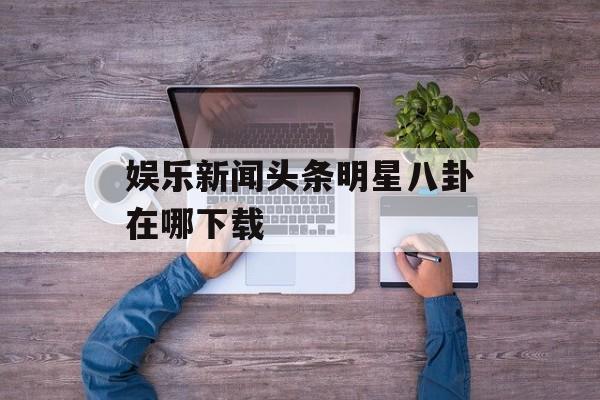 娱乐新闻头条明星八卦在哪下载