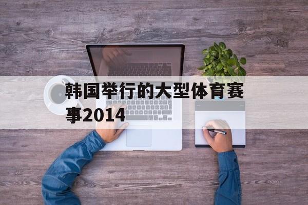 韩国举行的大型体育赛事2014 韩国举行的大型体育赛事2014